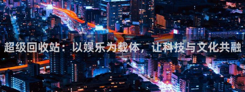 焦点娱乐平台总代理：超级回收站：以娱乐为载体，让科技与文化共融