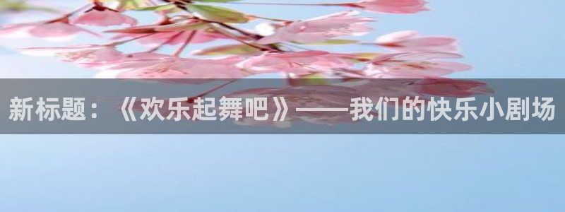 焦点娱乐平台：新标题：《欢乐起舞吧》——我们的快乐小剧场