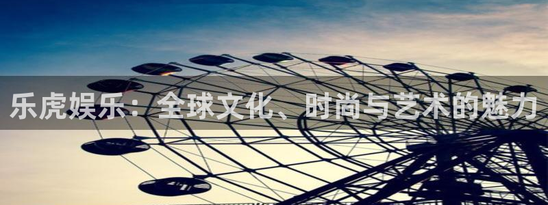 焦点娱乐体育免费注册入口：乐虎娱乐：全球文化、时尚与艺术的魅力