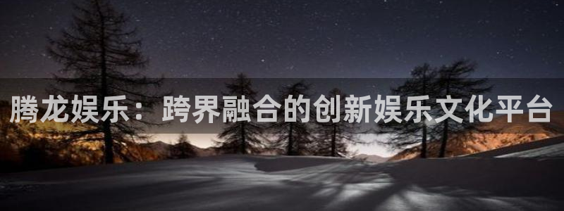 焦点娱乐是真的吗：腾龙娱乐：跨界融合的创新娱乐文化平台